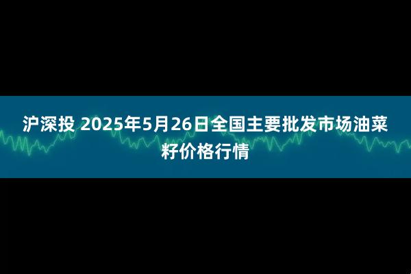 沪深投 2025年5月26日全国主要批发市场油菜籽价格行情