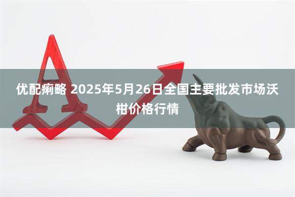 优配痢略 2025年5月26日全国主要批发市场沃柑价格行情