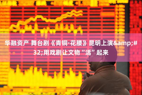 华融资产 舞台剧《青铜·花腰》昆明上演&#32;用戏剧让文物“活”起来