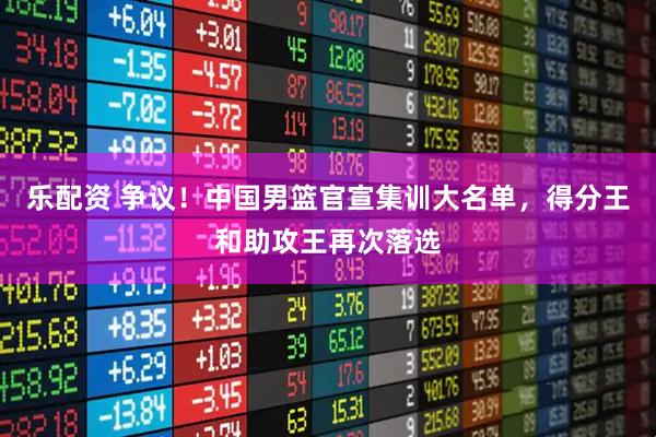 乐配资 争议！中国男篮官宣集训大名单，得分王和助攻王再次落选