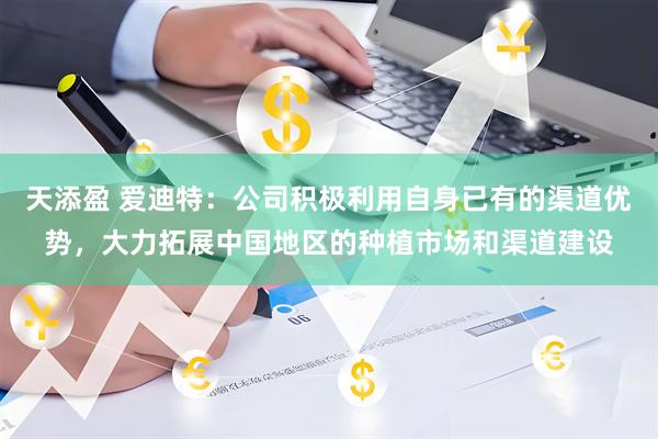 天添盈 爱迪特：公司积极利用自身已有的渠道优势，大力拓展中国地区的种植市场和渠道建设