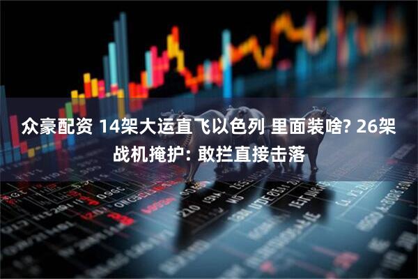 众豪配资 14架大运直飞以色列 里面装啥? 26架战机掩护: 敢拦直接击落