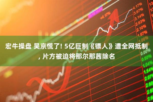 宏牛操盘 吴京慌了! 5亿巨制《镖人》遭全网抵制, 片方被迫将那尔那茜除名