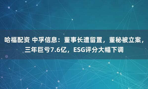 哈福配资 中孚信息：董事长遭留置，董秘被立案，三年巨亏7.6亿，ESG评分大幅下调