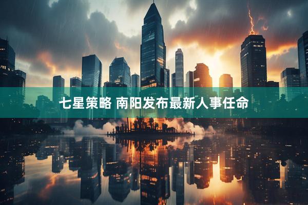 七星策略 南阳发布最新人事任命