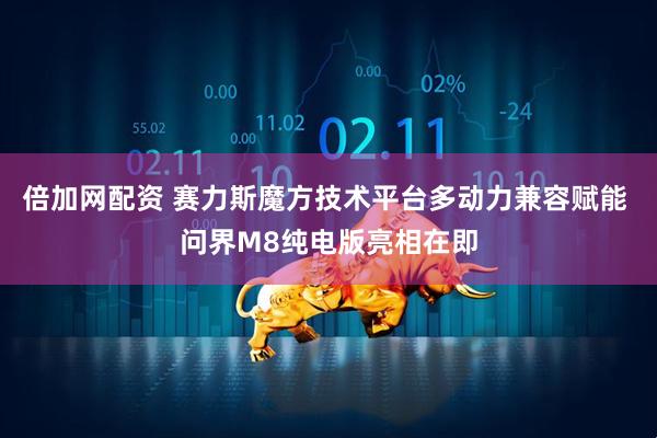 倍加网配资 赛力斯魔方技术平台多动力兼容赋能 问界M8纯电版亮相在即