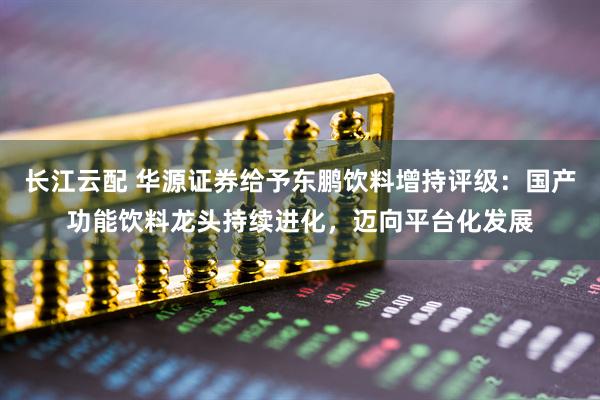 长江云配 华源证券给予东鹏饮料增持评级：国产功能饮料龙头持续进化，迈向平台化发展