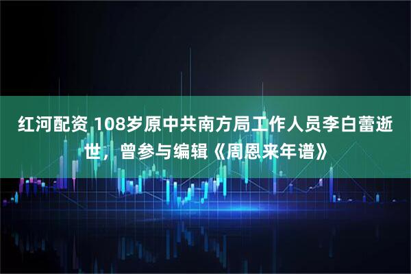 红河配资 108岁原中共南方局工作人员李白蕾逝世，曾参与编辑《周恩来年谱》