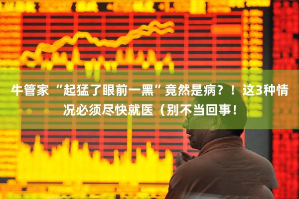 牛管家 “起猛了眼前一黑”竟然是病？！这3种情况必须尽快就医（别不当回事！