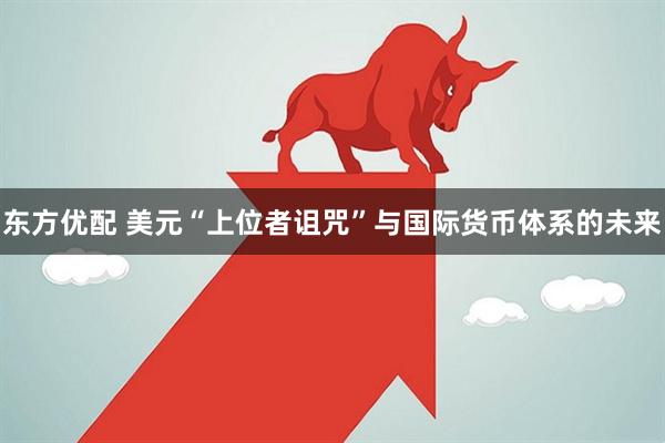 东方优配 美元“上位者诅咒”与国际货币体系的未来