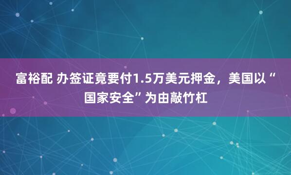 富裕配 办签证竟要付1.5万美元押金，美国以“国家安全”为由敲竹杠