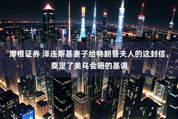 摩根证券 泽连斯基妻子给特朗普夫人的这封信，奠定了美乌会晤的基调