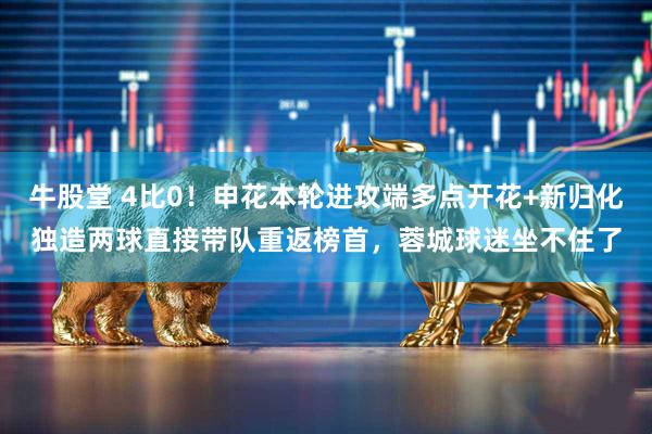 牛股堂 4比0！申花本轮进攻端多点开花+新归化独造两球直接带队重返榜首，蓉城球迷坐不住了