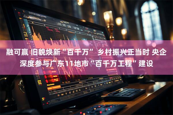 融可赢 旧貌焕新“百千万” 乡村振兴正当时 央企深度参与广东11地市“百千万工程”建设