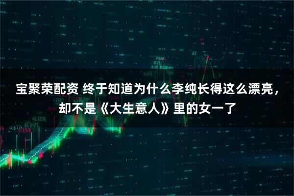 宝聚荣配资 终于知道为什么李纯长得这么漂亮，却不是《大生意人》里的女一了