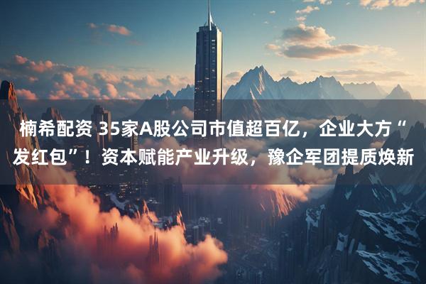 楠希配资 35家A股公司市值超百亿，企业大方“发红包”！资本赋能产业升级，豫企军团提质焕新