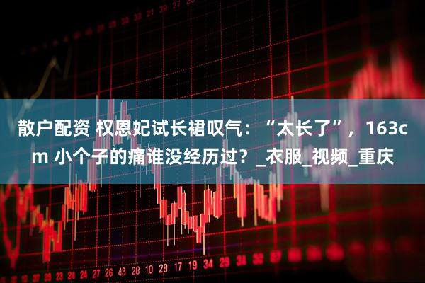 散户配资 权恩妃试长裙叹气：“太长了”，163cm 小个子的痛谁没经历过？_衣服_视频_重庆