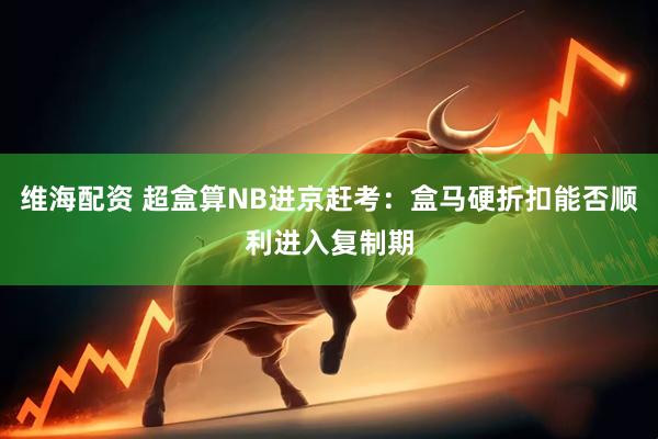 维海配资 超盒算NB进京赶考：盒马硬折扣能否顺利进入复制期